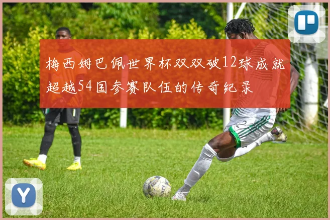 梅西姆巴佩世界杯双双破12球成就超越54国参赛队伍的传奇纪录