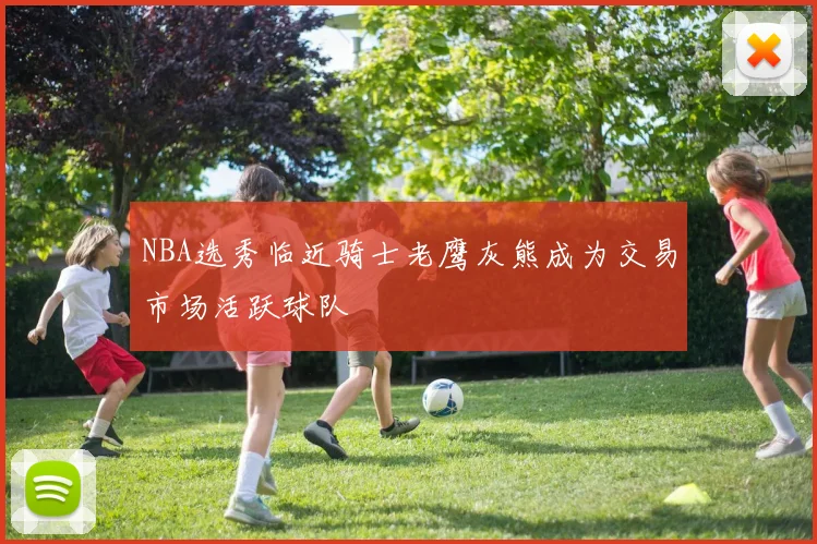NBA选秀临近骑士老鹰灰熊成为交易市场活跃球队
