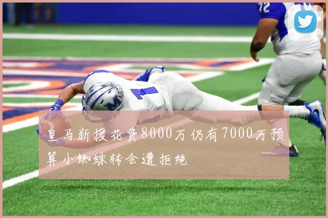 皇马新援花费8000万仍有7000万预算小蜘蛛转会遭拒绝