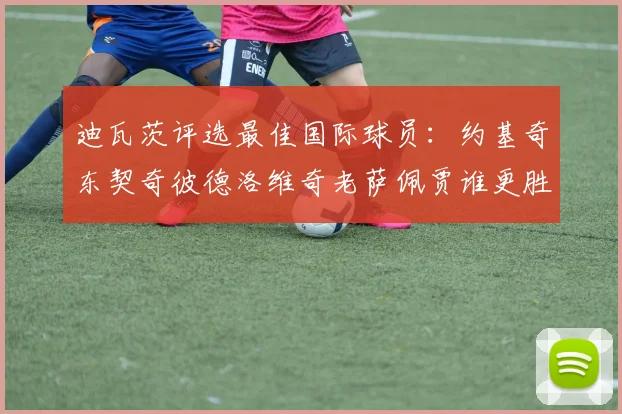 迪瓦茨评选最佳国际球员：约基奇东契奇彼德洛维奇老萨佩贾谁更胜一筹