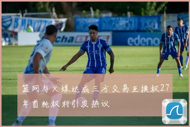 篮网与火媒达成三方交易互换权27年首轮权利引发热议