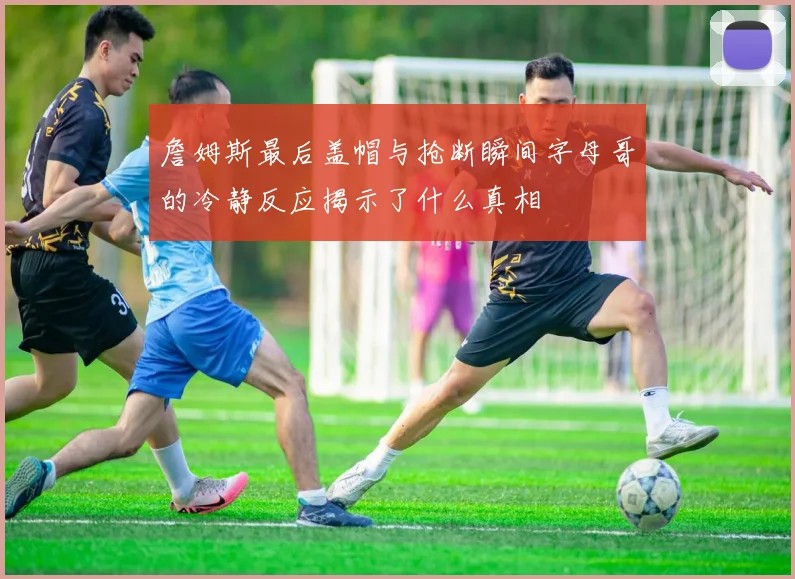 詹姆斯最后盖帽与抢断瞬间字母哥的冷静反应揭示了什么真相