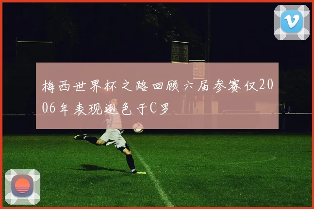 梅西世界杯之路回顾六届参赛仅2006年表现逊色于C罗