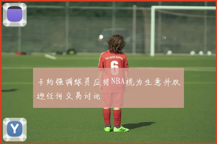 卡约强调球员应将NBA视为生意并欢迎任何交易讨论