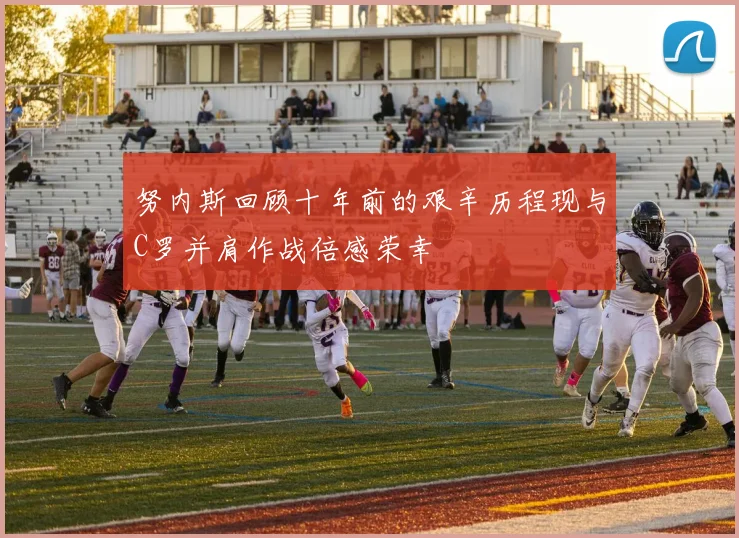 努内斯回顾十年前的艰辛历程现与C罗并肩作战倍感荣幸
