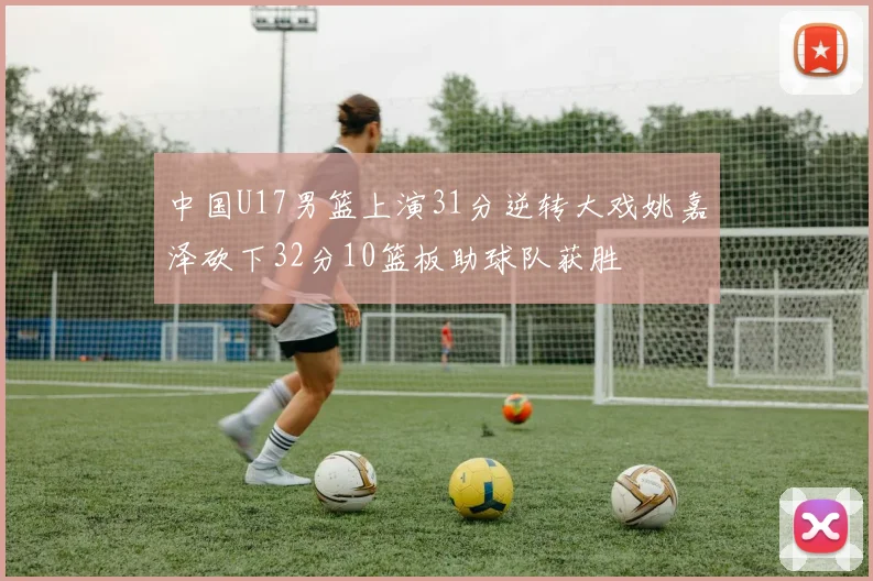 中国U17男篮上演31分逆转大戏姚嘉泽砍下32分10篮板助球队获胜