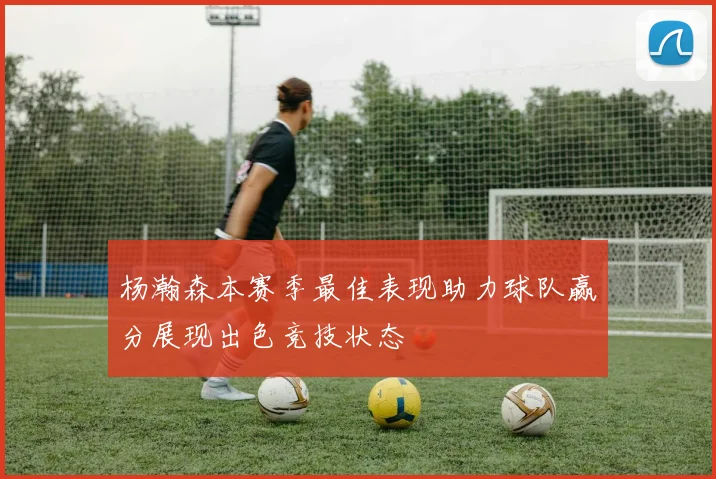 杨瀚森本赛季最佳表现助力球队赢分展现出色竞技状态