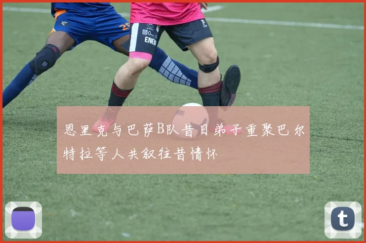 恩里克与巴萨B队昔日弟子重聚巴尔特拉等人共叙往昔情怀
