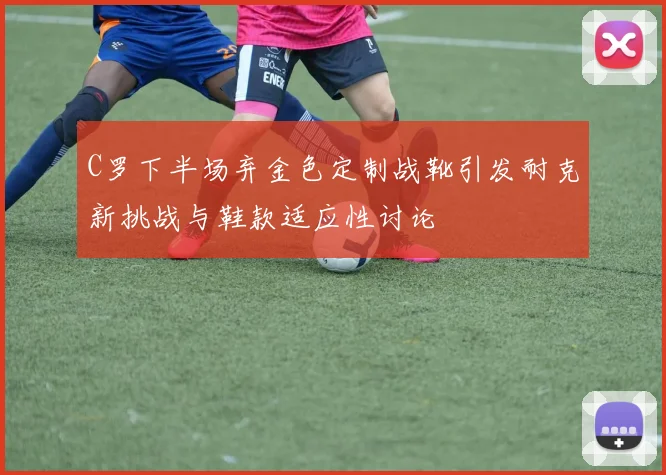 C罗下半场弃金色定制战靴引发耐克新挑战与鞋款适应性讨论