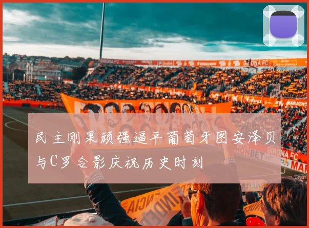 民主刚果顽强逼平葡萄牙图安泽贝与C罗合影庆祝历史时刻