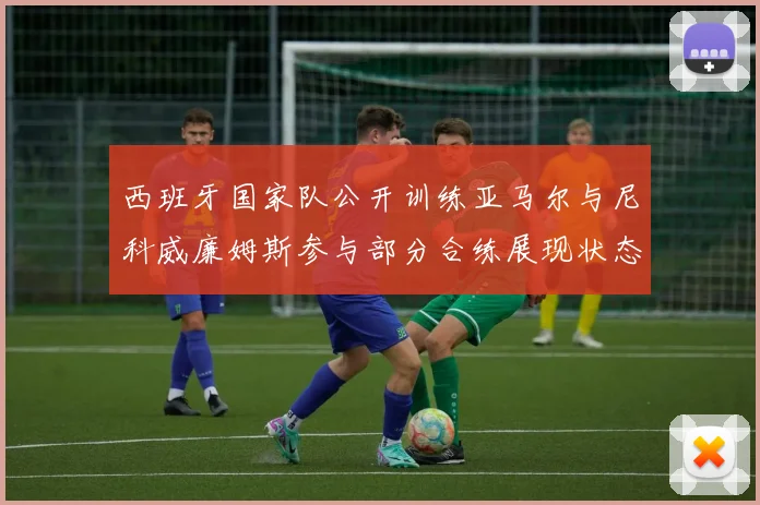 西班牙国家队公开训练亚马尔与尼科威廉姆斯参与部分合练展现状态