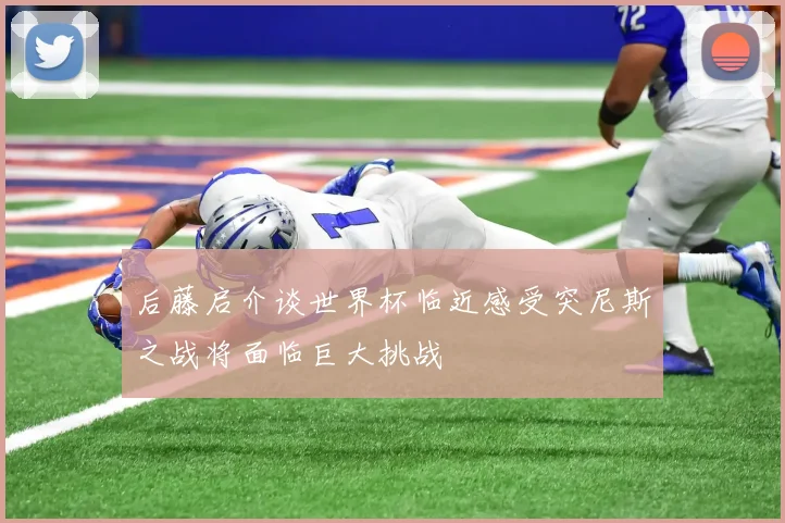 后藤启介谈世界杯临近感受突尼斯之战将面临巨大挑战