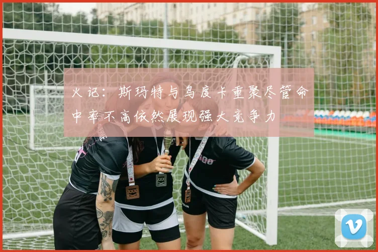 火记：斯玛特与乌度卡重聚尽管命中率不高依然展现强大竞争力