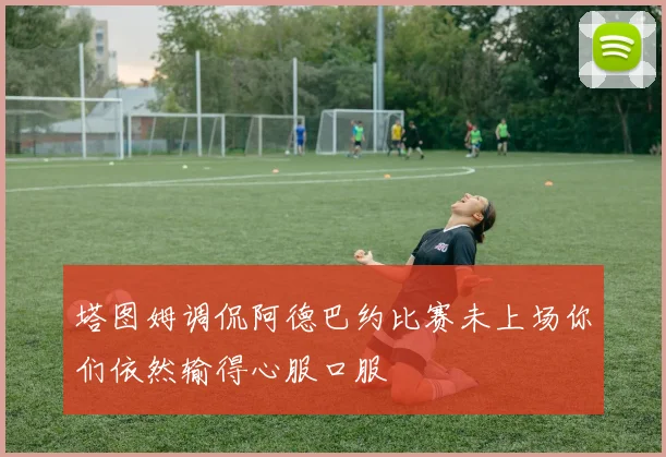 塔图姆调侃阿德巴约比赛未上场你们依然输得心服口服