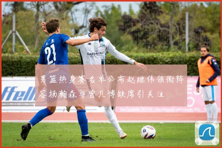 男篮热身赛名单公布赵继伟领衔阵容杨瀚森与曾凡博缺席引关注